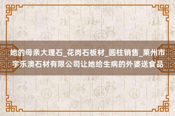 她的母亲大理石_花岗石板材_圆柱销售_莱州市宇乐澳石材有限公司让她给生病的外婆送食品
