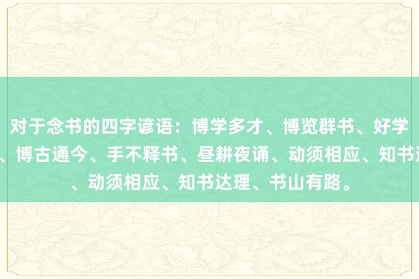 对于念书的四字谚语:博学多才、博览群书、好学苦读、如椽大笔、博古通今、手不释书、昼耕夜诵、动须相应、知书达理、书山有路。